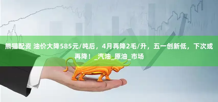 熊猫配资 油价大降585元/吨后，4月再降2毛/升，五一创新低，下次或再降！_汽油_原油_市场