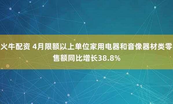火牛配资 4月限额以上单位家用电器和音像器材类零售额同比增长38.8%