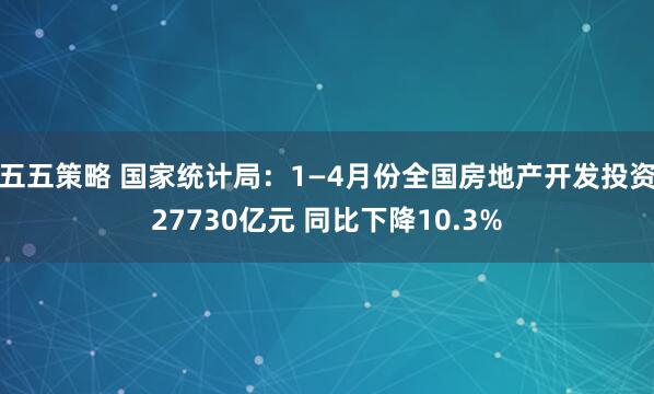 五五策略 国家统计局：1—4月份全国房地产开发投资27730亿元 同比下降10.3%