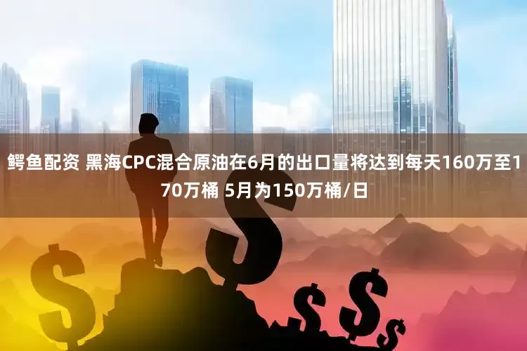 鳄鱼配资 黑海CPC混合原油在6月的出口量将达到每天160万至170万桶 5月为150万桶/日