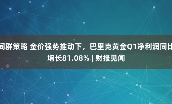 间群策略 金价强势推动下，巴里克黄金Q1净利润同比增长81.08% | 财报见闻