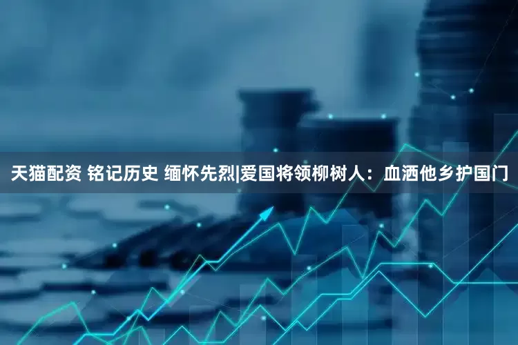 天猫配资 铭记历史 缅怀先烈|爱国将领柳树人：血洒他乡护国门