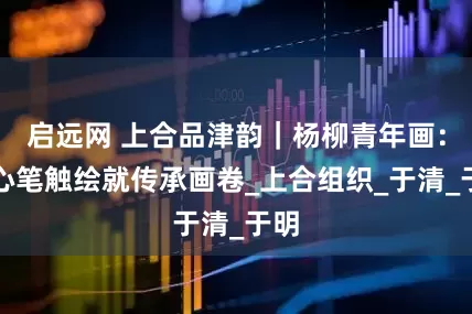 启远网 上合品津韵｜杨柳青年画：匠心笔触绘就传承画卷_上合组织_于清_于明
