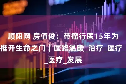 顺阳网 房佰俊：带瘤行医15年为患者推开生命之门｜医路温暖_治疗_医疗_发展