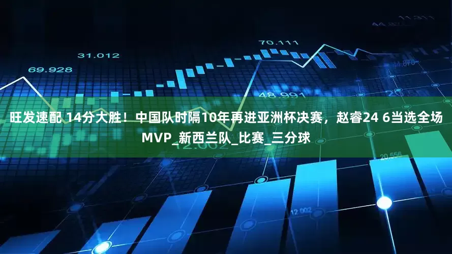 旺发速配 14分大胜！中国队时隔10年再进亚洲杯决赛，赵睿24 6当选全场MVP_新西兰队_比赛_三分球