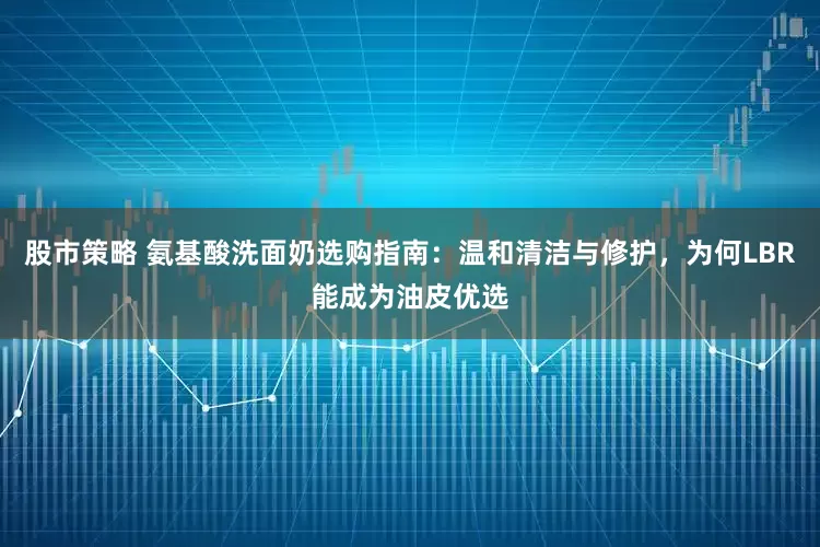 股市策略 氨基酸洗面奶选购指南：温和清洁与修护，为何LBR能成为油皮优选
