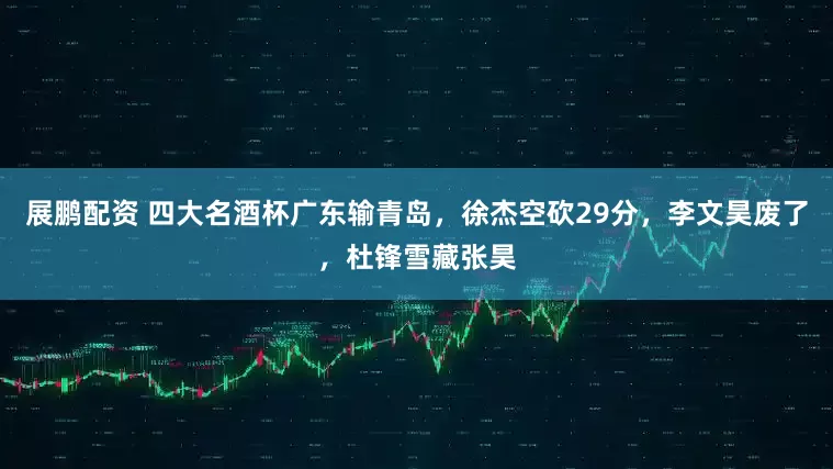 展鹏配资 四大名酒杯广东输青岛，徐杰空砍29分，李文昊废了，杜锋雪藏张昊