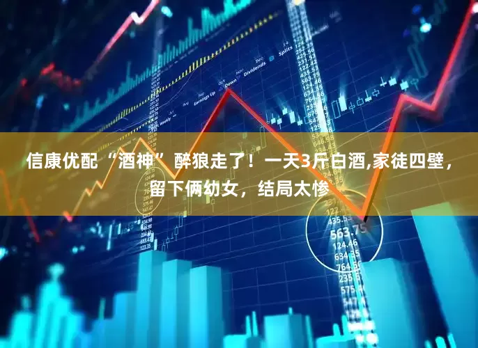 信康优配 “酒神” 醉狼走了！一天3斤白酒,家徒四壁，留下俩幼女，结局太惨