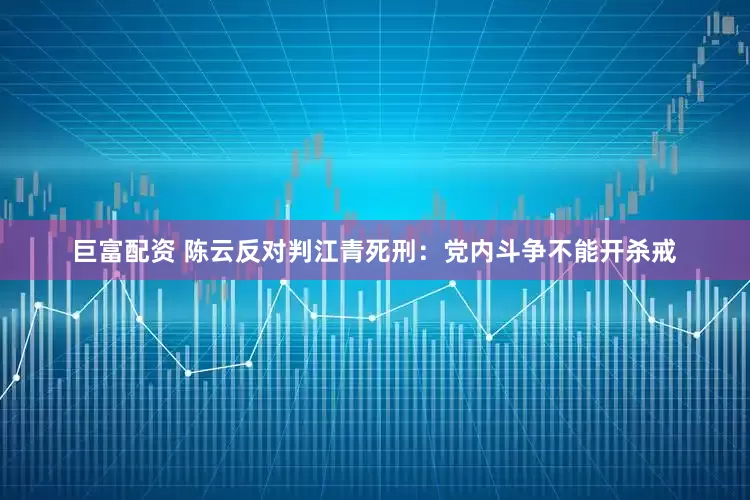 巨富配资 陈云反对判江青死刑：党内斗争不能开杀戒
