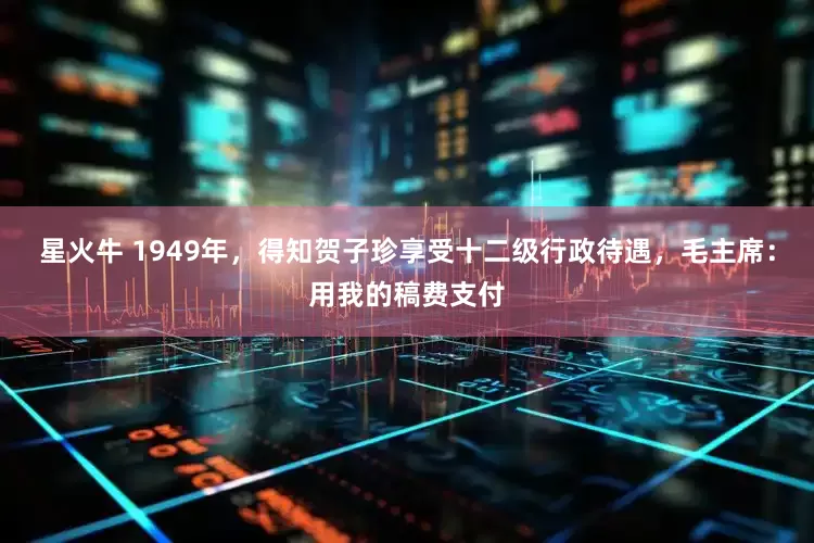 星火牛 1949年，得知贺子珍享受十二级行政待遇，毛主席：用我的稿费支付